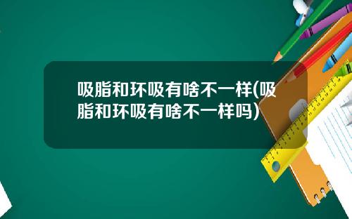 吸脂和环吸有啥不一样(吸脂和环吸有啥不一样吗)
