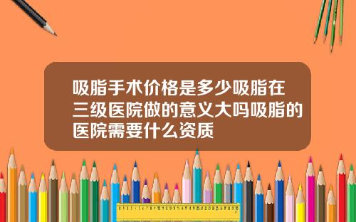 吸脂手术价格是多少吸脂在三级医院做的意义大吗吸脂的医院需要什么资质