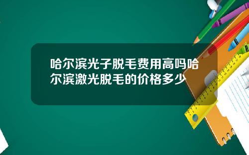哈尔滨光子脱毛费用高吗哈尔滨激光脱毛的价格多少