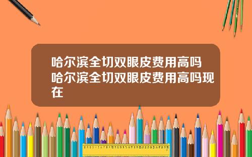 哈尔滨全切双眼皮费用高吗哈尔滨全切双眼皮费用高吗现在