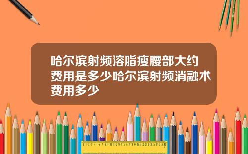 哈尔滨射频溶脂瘦腰部大约费用是多少哈尔滨射频消融术费用多少