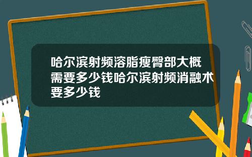 哈尔滨射频溶脂瘦臀部大概需要多少钱哈尔滨射频消融术要多少钱