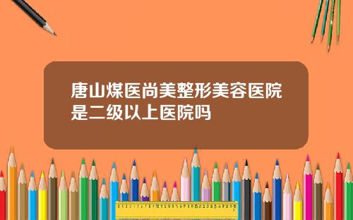 唐山煤医尚美整形美容医院是二级以上医院吗