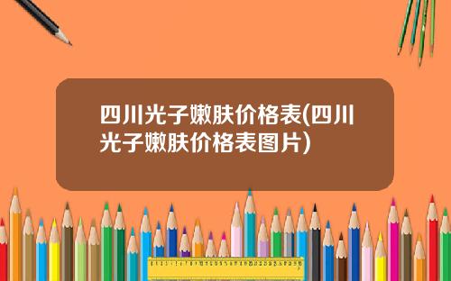 四川光子嫩肤价格表(四川光子嫩肤价格表图片)