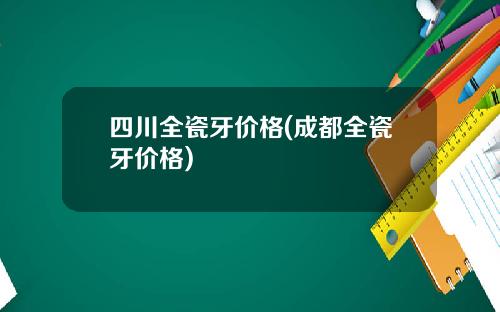 四川全瓷牙价格(成都全瓷牙价格)