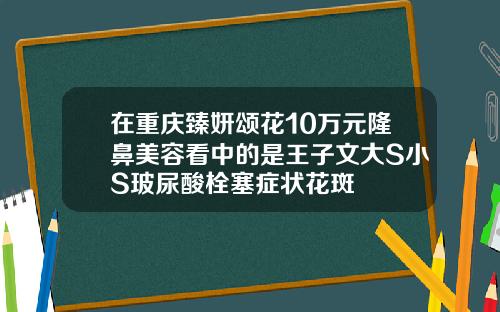 在重庆臻妍颂花10万元隆鼻美容看中的是王子文大S小S玻尿酸栓塞症状花斑