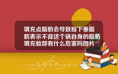 填充点脂肪会导致脸下垂脂肪表示不背这个锅自身的脂肪填充脸部有什么危害吗图片