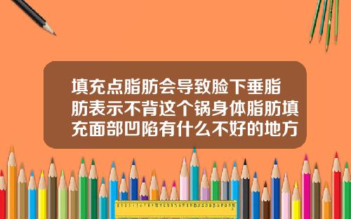 填充点脂肪会导致脸下垂脂肪表示不背这个锅身体脂肪填充面部凹陷有什么不好的地方