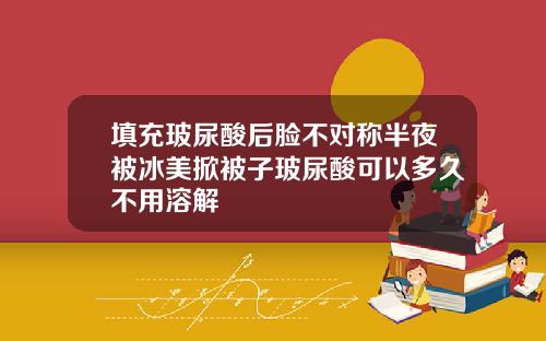 填充玻尿酸后脸不对称半夜被冰美掀被子玻尿酸可以多久不用溶解