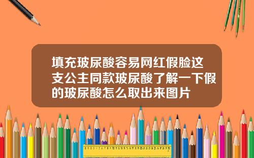 填充玻尿酸容易网红假脸这支公主同款玻尿酸了解一下假的玻尿酸怎么取出来图片
