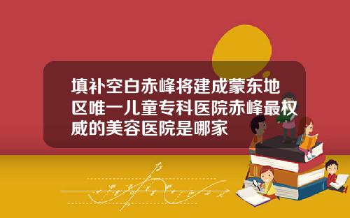 填补空白赤峰将建成蒙东地区唯一儿童专科医院赤峰最权威的美容医院是哪家