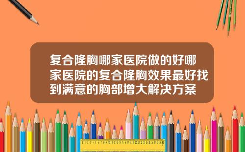 复合隆胸哪家医院做的好哪家医院的复合隆胸效果最好找到满意的胸部增大解决方案
