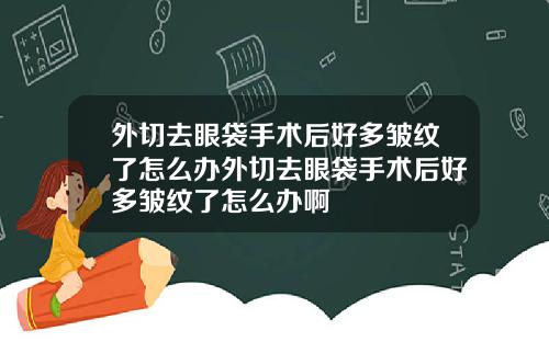 外切去眼袋手术后好多皱纹了怎么办外切去眼袋手术后好多皱纹了怎么办啊