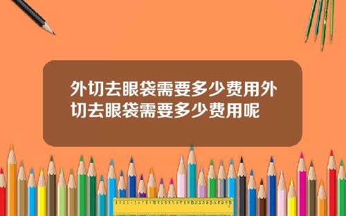 外切去眼袋需要多少费用外切去眼袋需要多少费用呢