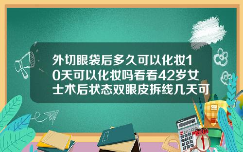 外切眼袋后多久可以化妆10天可以化妆吗看看42岁女士术后状态双眼皮拆线几天可以洗脸