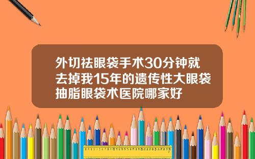 外切祛眼袋手术30分钟就去掉我15年的遗传性大眼袋抽脂眼袋术医院哪家好