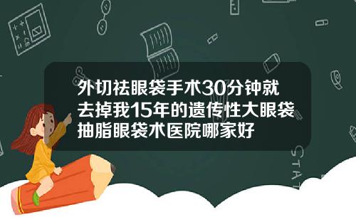 外切祛眼袋手术30分钟就去掉我15年的遗传性大眼袋抽脂眼袋术医院哪家好