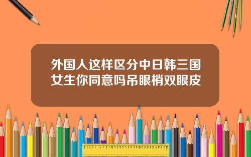 外国人这样区分中日韩三国女生你同意吗吊眼梢双眼皮