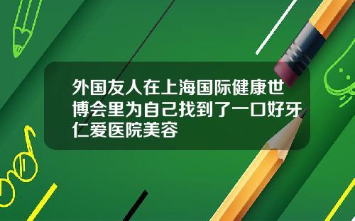 外国友人在上海国际健康世博会里为自己找到了一口好牙仁爱医院美容