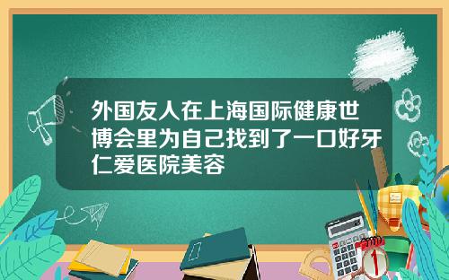 外国友人在上海国际健康世博会里为自己找到了一口好牙仁爱医院美容