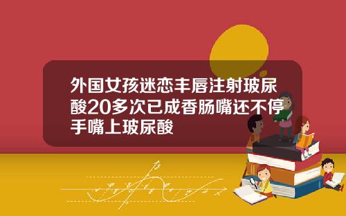 外国女孩迷恋丰唇注射玻尿酸20多次已成香肠嘴还不停手嘴上玻尿酸