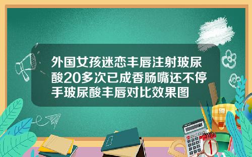 外国女孩迷恋丰唇注射玻尿酸20多次已成香肠嘴还不停手玻尿酸丰唇对比效果图