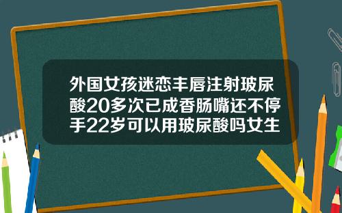 外国女孩迷恋丰唇注射玻尿酸20多次已成香肠嘴还不停手22岁可以用玻尿酸吗女生