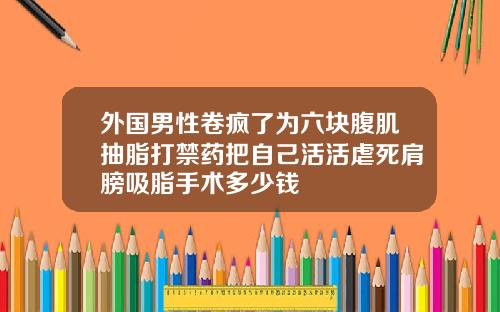 外国男性卷疯了为六块腹肌抽脂打禁药把自己活活虐死肩膀吸脂手术多少钱