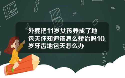 外婆把11岁女孩养成了地包天你知道该怎么矫治吗10岁牙齿地包天怎么办
