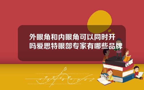 外眼角和内眼角可以同时开吗爱思特眼部专家有哪些品牌