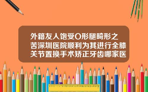 外籍友人饱受O形腿畸形之苦深圳医院顺利为其进行全膝关节置换手术矫正牙齿哪家医院好深圳
