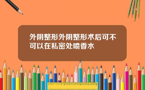 外阴整形外阴整形术后可不可以在私密处喷香水