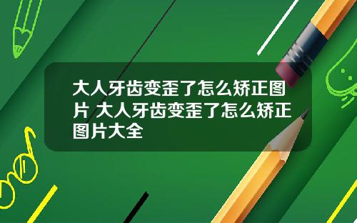 大人牙齿变歪了怎么矫正图片 大人牙齿变歪了怎么矫正图片大全