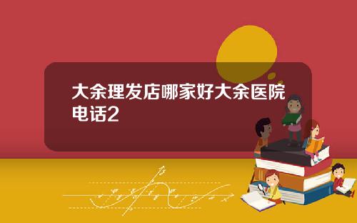 大余理发店哪家好大余医院电话2