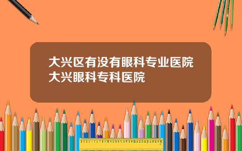 大兴区有没有眼科专业医院大兴眼科专科医院