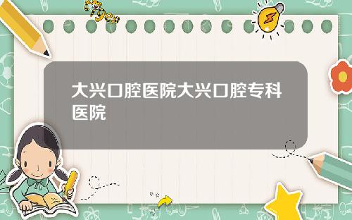 大兴口腔医院大兴口腔专科医院