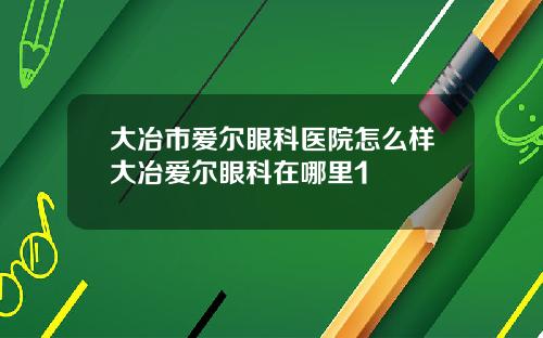 大冶市爱尔眼科医院怎么样大冶爱尔眼科在哪里1