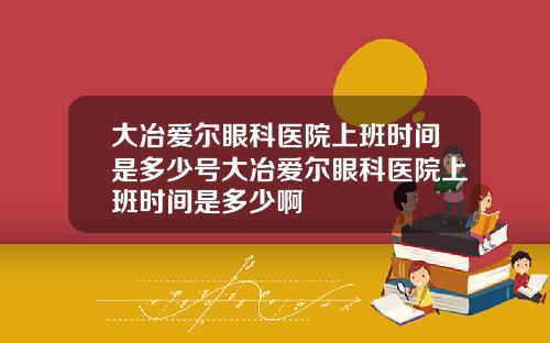 大冶爱尔眼科医院上班时间是多少号大冶爱尔眼科医院上班时间是多少啊