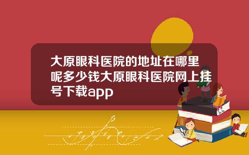 大原眼科医院的地址在哪里呢多少钱大原眼科医院网上挂号下载app