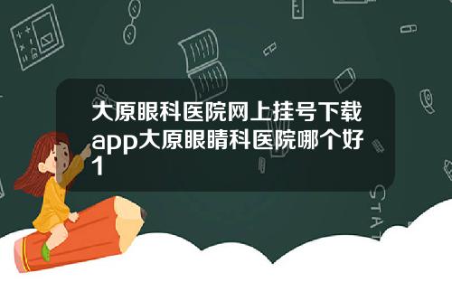大原眼科医院网上挂号下载app大原眼睛科医院哪个好1