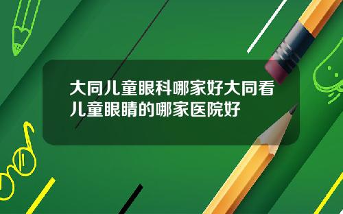 大同儿童眼科哪家好大同看儿童眼睛的哪家医院好