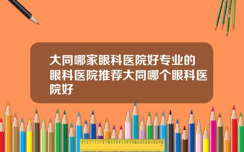 大同哪家眼科医院好专业的眼科医院推荐大同哪个眼科医院好