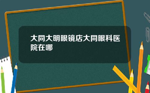 大同大明眼镜店大同眼科医院在哪
