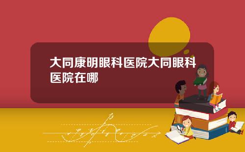 大同康明眼科医院大同眼科医院在哪