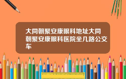 大同朝聚安康眼科地址大同朝聚安康眼科医院坐几路公交车