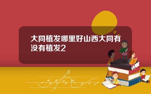 大同植发哪里好山西大同有没有植发2