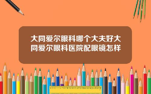 大同爱尔眼科哪个大夫好大同爱尔眼科医院配眼镜怎样