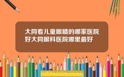 大同看儿童眼睛的哪家医院好大同眼科医院哪里最好