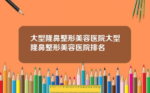 大型隆鼻整形美容医院大型隆鼻整形美容医院排名