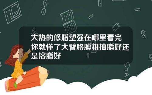 大热的修脂塑强在哪里看完你就懂了大臂胳膊粗抽脂好还是溶脂好
